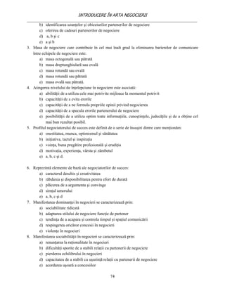 INTRODUCERE ÎN ARTA NEGOCIERII
__________________________________________________________________________________
       b) identificarea uzanţelor şi obiceiurilor partenerilor de negociere
       c) oferirea de cadouri partenerilor de negociere
       d) a, b şi c
       e) a şi b
3. Masa de negociere care contribuie în cel mai înalt grad la eliminarea barierelor de comunicare
   între echipele de negociere este:
       a) masa octogonală sau pătrată
       b) masa dreptunghiulară sau ovală
       c) masa rotundă sau ovală
       d) masa rotundă sau pătrată
       e) masa ovală sau pătrată.
4. Atingerea nivelului de înţelepciune în negociere este asociată:
       a) abilităţii de a utiliza cele mai potrivite mijloace la momentul potrivit
       b) capacităţii de a evita erorile
       c) capacităţii de a ne formula propriile opinii privind negocierea
       d) capacităţii de a specula erorile partenerului de negociere
       e) posibilităţii de a utiliza optim toate informaţiile, cunoştinţele, judecăţile şi de a obţine cel
           mai bun rezultat posibil.
5. Profilul negociatorului de succes este definit de o serie de însuşiri dintre care menţionăm:
       a) onestitatea, munca, optimismul şi sănătatea
       b) iniţiativa, tactul şi inspiraţia
       c) voinţa, buna pregătire profesională şi erudiţia
       d) motivaţia, experienţa, vârsta şi zămbetul
       e) a, b, c şi d.

6. Reprezintă elemente de bază ale negociatorilor de succes:
      a) caracterul deschis şi creativitatea
      b) răbdarea şi disponibilitatea pentru efort de durată
      c) plăcerea de a argumenta şi convinge
      d) simţul umorului
      e) a, b, c şi d
7. Manifestarea dominanţei în negocieri se caracterizează prin:
      a) sociabilitate ridicată
      b) adaptarea stilului de negociere funcţie de partener
      c) tendinţa de a acapara şi controla timpul şi spaţiul comunicării
      d) respingerea oricăror concesii în negocieri
      e) violenţe în negocieri
8. Manifestarea sociabilităţii în negocieri se caracterizează prin:
      a) renunţarea la raţionalitate în negocieri
      b) dificultăţi sporite de a stabili relaţii cu partenerii de negociere
      c) pierderea echilibrului în negocieri
      d) capacitatea de a stabili cu uşurinţă relaţii cu partenerii de negociere
      e) acordarea uşoară a concesiilor

                                                   74
 