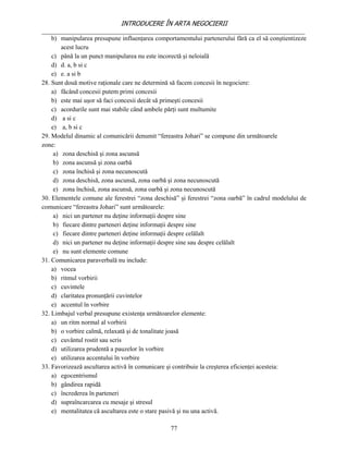 INTRODUCERE ÎN ARTA NEGOCIERII
__________________________________________________________________________________
    b) manipularea presupune influenţarea comportamentului partenerului fără ca el să conştientizeze
        acest lucru
    c) până la un punct manipularea nu este incorectă şi neloială
    d) d. a, b si c
    e) e. a si b
28. Sunt două motive raţionale care ne determină să facem concesii în negociere:
    a) făcând concesii putem primi concesii
    b) este mai uşor să faci concesii decât să primeşti concesii
    c) acordurile sunt mai stabile când ambele părţi sunt multumite
    d) a si c
    e) a, b si c
29. Modelul dinamic al comunicării denumit “fereastra Johari” se compune din următoarele
zone:
     a) zona deschisă şi zona ascunsă
     b) zona ascunsă şi zona oarbă
     c) zona închisă şi zona necunoscută
     d) zona deschisă, zona ascunsă, zona oarbă şi zona necunoscută
     e) zona închisă, zona ascunsă, zona oarbă şi zona necunoscută
30. Elementele comune ale ferestrei “zona deschisă” şi ferestrei “zona oarbă” în cadrul modelului de
comunicare “fereastra Johari” sunt următoarele:
     a) nici un partener nu deţine informaţii despre sine
     b) fiecare dintre parteneri deţine informaţii despre sine
     c) fiecare dintre parteneri deţine informaţii despre celălalt
     d) nici un partener nu deţine informaţii despre sine sau despre celălalt
     e) nu sunt elemente comune
31. Comunicarea paraverbală nu include:
    a) vocea
    b) ritmul vorbirii
    c) cuvintele
    d) claritatea pronunţării cuvintelor
    e) accentul în vorbire
32. Limbajul verbal presupune existenţa următoarelor elemente:
    a) un ritm normal al vorbirii
    b) o vorbire calmă, relaxată şi de tonalitate joasă
    c) cuvântul rostit sau scris
    d) utilizarea prudentă a pauzelor în vorbire
    e) utilizarea accentului în vorbire
33. Favorizează ascultarea activă în comunicare şi contribuie la creşterea eficienţei acesteia:
    a) egocentrismul
    b) gândirea rapidă
    c) încrederea în parteneri
    d) supraîncarcarea cu mesaje şi stresul
    e) mentalitatea că ascultarea este o stare pasivă şi nu una activă.

                                                77
 