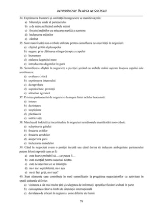 INTRODUCERE ÎN ARTA NEGOCIERII
__________________________________________________________________________________
34. Exprimarea frustrării şi ostilităţii în negociere se manifestă prin:
     a) bătutul pe umăr al partenerului
     b) a da mâna utilizând ambele mâini
     c) frecatul mâinilor cu mişcarea rapidă a acestora
     d) încleştarea mâinilor
     e) zâmbet
35. Sunt manifestări non-verbale utilizate pentru camuflarea nesincerităţii în negocieri:
    a) clipitul grăbit al pleoapelor
    b) negare, prin clătinarea stânga-dreapta a capului
    c) încruntare
    d) etalarea degetului mare
    e) introducerea degetelor în gură
36. Semnificaţia afişării în negociere a poziţiei şezând cu ambele mâini aşezate înapoia capului este
următoarea:
    a) evaluare critică
    b) exprimarea interesului
    c) dezaprobare
    d) superioritate, pretenţii
    e) atitudine agresivă
37. Privirea partenerului de negociere deasupra liniei ochilor înseamnă:
    a) interes
    b) dezinteres
    c) suspiciune
    d) plictiseală
    e) indiferenţă
38. Marchează îndoială şi incertitudine în negocieri următoarele manifestări nonverbale:
    a) scărpinarea gâtului
    b) frecarea ochilor
    c) frecarea urechilor
    d) acoperirea gurii
    e) încleştarea măselelor
39. Când în negocieri avem o poziţie incertă sau când dorim să inducem ambiguitate partenerului
putem folosi expresii cum ar fi:
     a) este foarte probabil să…; ar putea fi…
     b) este esenţial pentru succesul nostru
     c) este de necrezut ce se întâmplă!
     d) nu-i nici o problemă, nu-i aşa
     e) nu-ţi faci griji, nu-i aşa?
40. Sunt elemente care contribuie în mod semnificativ la pregătirea negociatorilor cu activitate în
spaţii culturale diferite:
    a) vizitarea a cât mai multe ţări şi culegerea de informaţii specifice fiecărei culturi în parte
    b) cunoaşterea câtorva limbi de circulaţie internaţională
    c) derularea de afaceri în regiuni şi zone diferite ale lumii

                                                 78
 