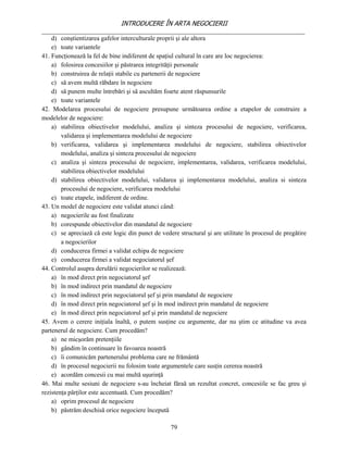 INTRODUCERE ÎN ARTA NEGOCIERII
__________________________________________________________________________________
    d) conştientizarea gafelor interculturale proprii şi ale altora
    e) toate variantele
41. Funcţionează la fel de bine indiferent de spaţiul cultural în care are loc negocierea:
    a) folosirea concesiilor şi păstrarea integrităţii personale
    b) construirea de relaţii stabile cu partenerii de negociere
    c) să avem multă răbdare în negociere
    d) să punem multe întrebări şi să ascultăm foarte atent răspunsurile
    e) toate variantele
42. Modelarea procesului de negociere presupune următoarea ordine a etapelor de construire a
modelelor de negociere:
    a) stabilirea obiectivelor modelului, analiza şi sinteza procesului de negociere, verificarea,
        validarea şi implementarea modelului de negociere
    b) verificarea, validarea şi implementarea modelului de negociere, stabilirea obiectivelor
        modelului, analiza şi sinteza procesului de negociere
    c) analiza şi sinteza procesului de negociere, implementarea, validarea, verificarea modelului,
        stabilirea obiectivelor modelului
    d) stabilirea obiectivelor modelului, validarea şi implementarea modelului, analiza si sinteza
        procesului de negociere, verificarea modelului
    e) toate etapele, indiferent de ordine.
43. Un model de negociere este validat atunci când:
    a) negocierile au fost finalizate
    b) corespunde obiectivelor din mandatul de negociere
    c) se apreciază că este logic din punct de vedere structural şi are utilitate în procesul de pregătire
        a negocierilor
    d) conducerea firmei a validat echipa de negociere
    e) conducerea firmei a validat negociatorul şef
44. Controlul asupra derulării negocierilor se realizează:
    a) în mod direct prin negociatorul şef
    b) în mod indirect prin mandatul de negociere
    c) în mod indirect prin negociatorul şef şi prin mandatul de negociere
    d) în mod direct prin negociatorul şef şi în mod indirect prin mandatul de negociere
    e) în mod direct prin negociatorul şef şi prin mandatul de negociere
45. Avem o cerere iniţiala înaltă, o putem susţine cu argumente, dar nu ştim ce atitudine va avea
partenerul de negociere. Cum procedăm?
    a) ne micşorăm pretenţiile
    b) gândim în continuare în favoarea noastră
    c) îi comunicăm partenerului problema care ne frământă
    d) în procesul negocierii nu folosim toate argumentele care susţin cererea noastră
    e) acordăm concesii cu mai multă uşurinţă
46. Mai multe sesiuni de negociere s-au încheiat făraă un rezultat concret, concesiile se fac greu şi
rezistenţa părţilor este accentuată. Cum procedăm?
    a) oprim procesul de negociere
    b) păstrăm deschisă orice negociere începută

                                                   79
 