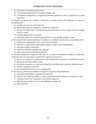INTRODUCERE ÎN ARTA NEGOCIERII
__________________________________________________________________________________
    c) transmitem un ultimatum partenerului
    d) îi comunicăm partenerului că acceptăm condiţiile sale
    e) îi transmitem partenerului că negocierea înseamnă pierdere de timp şi-i propunem să sistăm
        negocierile
47. Suntem pe punctul de a finaliza o negociere în condiţii extrem de avantajoase. În acest caz
procedăm astfel:
    a) acordăm concesii care să fie observate
    b) popularizăm gradul de îndeplinire a obiectivelor negocierii
    c) discreţia este dăunătoare, îi comunicăm partenerului situaţia în care ne aflăm pentru a ne păstra
        relaţia cu acesta
    d) solicităm partenerului noi concesii
    e) ameninţăm partenerul cu oprirea negocierii în caz că nu acceptă condiţiile noastre
48. În urma derulării negocierii partenerul a cedat şi se consideră învins. În acest caz procedăm astfel:
    a) subliniem că argumentele noastre au fost cele rezonabile
    b) subliniem că argumentele partenerului nu puteau conduce la un rezultat pozitiv
    c) întrerupem relaţia cu partenerul
    d) subliniem rezultatele echitabile ale negocierii
    e) facem concesii la nivelul dorit de partener
49. În plină desfăşurare a negocierii observăm că se încearcă manipularea noastră pe considerente
emoţionale (ni se fac aprecieri şi complimente exagerate). În acest caz:
    a) facem şi noi aprecieri şi complimente la adresa partenerului, cel puţin la nivelul făcut de acesta
    b) dam detalii privind dorinţele noastre
    c) ne detaşăm emoţional şi evităm sş dăm detalii privind slăbiciunile, nevoile şi dorinţele noastre
    d) refuzăm continuarea negocierii
    e) în contrapartidă, facem o concesie suplimentară.
50. Se inscriu ca principii ale modelelor de negociere orientate către performanţă:
    a) cunoaşterea aprofundată a procesului de negociere
    b) formarea unui model de gândire şi acţiune asupra procesului de negociere conceput ca sistem
    c) realizarea obiectivelor, strategiilor şi tacticilor de negociere
    d) obţinerea unui rezultat pozitiv în urma şedinţelor de negociere
    e) toate variantele




                                                   80
 