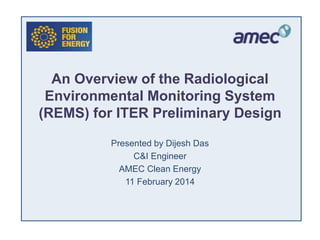 An Overview of the Radiological
Environmental Monitoring System
(REMS) for ITER Preliminary Design
Presented by Dijesh Das
C&I Engineer
AMEC Clean Energy
11 February 2014
 