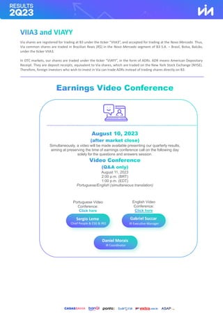 Via shares are registered for trading at B3 under the ticker “VIIA3”, and accepted for trading at the Novo Mercado. Thus,
Via common shares are traded in Brazilian Reais (R$) in the Novo Mercado segment of B3 S.A. – Brasil, Bolsa, Balcão,
under the ticker VIIA3.
In OTC markets, our shares are traded under the ticker “VIAYY”, in the form of ADRs. ADR means American Depositary
Receipt. They are deposit receipts, equivalent to Via shares, which are traded on the New York Stock Exchange (NYSE).
Therefore, foreign investors who wish to invest in Via can trade ADRs instead of trading shares directly on B3.
Portuguese Video
Conference:
English Video
Conference:
Sergio Leme
Chief People & ESG & IRO
Gabriel Succar
IR Executive Manager
Executivo de RI
Daniel Morais
IR Coordinator
Simultaneously, a video will be made available presenting our quarterly results,
aiming at preserving the time of earnings conference call on the following day
solely for the questions and answers session.
August 11, 2023
2:00 p.m. (BRT)
1:00 p.m. (EDT)
Portuguese/English (simultaneous translation)
 