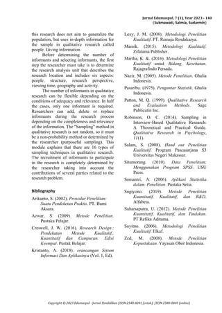 Jurnal Edumaspul, 7 (1), Year 2023 - 140
(Sukmawati, Salmia, Sudarmin)
Copyright © 2023 Edumaspul - Jurnal Pendidikan (ISSN 2548-8201 (cetak); (ISSN 2580-0469 (online)
this research does not aim to generalize the
population, but uses in-depth information for
the sample in qualitative research called
people. Giving information.
Before determining the number of
informants and selecting informants, the first
step the researcher must take is to determine
the research analysis unit that describes the
research location and includes six aspects:
people, structure, research perspective,
viewing time, geography and activity.
The number of informants in qualitative
research can be flexible depending on the
conditions of adequacy and relevance. In half
the cases, only one informant is required.
Researchers can add, delete or replace
informants during the research process
depending on the completeness and relevance
of the information. The "Sampling" method in
qualitative research is not random, so it must
be a non-probability method or determined by
the researcher (purposeful sampling). This
module explains that there are 16 types of
sampling techniques in qualitative research.
The recruitment of informants to participate
in the research is completely determined by
the researcher taking into account the
contributions of several parties related to the
research problem.
Bibliography
Arikunto, S. (2002). Prosedur Penelitian:
Suatu Pendeketan Praktis. PT. Bumi
Aksara.
Azwar, S. (2009). Metode Penelitian.
Pustaka Pelajar.
Creswell, J. W. (2016). Research Design :
Pendekatan Metode Kualitatif,.
Kuantitatif dan Campuran. Edisi
Keempat. Pustak Belajar.
Kristanto, A. (2018). erancangan Sistem
Informasi Dan Aplikasinya (Vol. 1, Ed).
Lexy, J. M. (2008). Metodologi Penelitian
Kualitatif. PT. Remaja Rosdakarya.
Mamik. (2015). Metodologi Kualitatif.
Zifatama Publisher.
Martha, K. &. (2016). Metodologi Penelitian
Kualitatif untuk Bidang. Kesehatan.
Rajagrafindo Persada.
Nazir, M. (2005). Metode Penelitian. Ghalia
Indonesia.
Pasaribu. (1975). Pengantar Statistik. Ghalia
Indonesia.
Patton, M. Q. (1999). Qualitative Research
and Evaluation Methods. Sage
Publicatin Inc.
Robinson, O. C. (2014). Sampling in
Interview-Based Qualitative Research:
A Theoretical and Practical Guide.
Qualitative Research in Psychology,
11(1).
Salam, S. (2008). Hand out Penelitian
Kualitatif. Program Pascasarjana S3
Universitas Negeri Makassar.
Situmorang. (2010). Data Penelitian;
Menggunakan Program SPSS. USU
Press.
Somantri, A. (2006). Aplikasi Statistika
dalam. Penelitian. Pustaka Setia.
Sugiyono. (2019). Metode Penelitian
Kuantitatif, Kualitatif, dan R&D.
Alfabeta.
Suharsaputra, U. (2012). Metode Penelitian
Kuantitatif, Kualitatif, dan Tindakan.
PT Refika Aditama.
Suyitno. (2006). Metodologi Penelitian
Kualitatif. Elkaf.
Zed, M. (2008). Metode Penelitian
Kepustakaan. Yayasan Obor Indonesia.
 