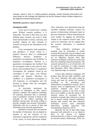 Jurnal Edumaspul, 7 (1), Year 2023 - 132
(Sukmawati, Salmia, Sudarmin)
Copyright © 2023 Edumaspul - Jurnal Pendidikan (ISSN 2548-8201 (cetak); (ISSN 2580-0469 (online)
reviewer, which is why it is called purposive sampling, namely choosing information-rich
cases based on the strategy and objectives set by the reviewer whose numbers depend on
the objective and learning resources.
Keywords: population; sample; informant
Introduction (10%)
Every type of research has a starting
point. Without research problems it is
impossible. The point is that when you start
thinking about research, you need to think
about and formulate it clearly, concisely, and
carefully. Indeed, all other elements of
research are based on the formulation of the
problem.
Every investigation, both quantitative
and qualitative, is always rooted in a
problem. However, there is a fundamental
difference between "problems" in
quantitative investigations and "problems" in
qualitative investigations. Whereas in a
quantitative investigation, the "problem" that
the investigator wants to solve must be clear,
precise and considered fixed, in a qualitative
investigation, the "problem" raised by the
investigator is still vague, even blurred,
complex and dynamic. Therefore, the
"problem" in a qualitative investigation is
still temporary, an investigation and will
develop or change when the investigator
enters the field.
As previously mentioned, the
selection of informants as data sources
requires a method. The method or technique
for selecting informants that is commonly
used in qualitative research is based on the
principle of the subject mastering the
problem, having data, and being willing to
provide complete and accurate information.
Informants who act as sources of data and
information must meet the requirements.
Qualitative research does not question
the number of informants, but can depend on
whether or not the selection of key
informants is appropriate, and the complexity
of the variety of social phenomena studied.
Thus, informants were determined using the
snowball sampling technique, namely the
process of determining informants based on
previous informants without determining the
exact number by digging up information
related to the required research topic. The
search for informants will be stopped after
the research information is considered
sufficient.
Data collection techniques are
methods used by researchers to collect
research data from data sources (subjects and
research samples). Data collection techniques
are an obligation, because these data
collection techniques will later be used as the
basis for compiling research instruments. The
research instrument is a set of tools that will
be used by researchers to collect research
data (Kristanto, 2018). Data collection is a
very important stage in a research.
Correct data collection techniques will
produce data that has high credibility, and
vice versa. Therefore, this stage cannot be
wrong and must be carried out carefully
according to the procedures and
characteristics of qualitative research. This is
because errors or imperfections in the data
collection method will have fatal
consequences, namely in the form of data
that is not credible, so that the results of the
research cannot be accounted for. In
qualitative research, data collection is carried
out in natural settings (natural conditions),
primary data sources and data collection
techniques involve more participant
observation, in-depth interviews, and
documentation (Sugiyono, 2019).
Basically the use of data (after being
processed and analyzed) is as an objective
basis in the process of making
decisions/policies in order to solve problems
by decision makers (Situmorang, 2010). For
 