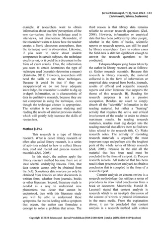 Jurnal Edumaspul, 7 (1), Year 2023 - 133
(Sukmawati, Salmia, Sudarmin)
Copyright © 2023 Edumaspul - Jurnal Pendidikan (ISSN 2548-8201 (cetak); (ISSN 2580-0469 (online)
example, if researchers want to obtain
information about teachers' perceptions of the
new curriculum, then the technique used is
interviews, not observation. Meanwhile, if
the researcher wants to know how the teacher
creates a lively classroom atmosphere, then
the technique used is observation. Likewise,
if you want to know about student
competence in certain subjects, the technique
used is a test, or it could be a document in the
form of exam results. Thus, the information
you want to obtain determines the type of
technique used (materials determine a means)
(Kristanto, 2018). However, researchers still
need the skills to use these techniques.
Because it could be that if they are
inexperienced or do not have adequate
knowledge, the researcher is unable to dig up
in-depth information, as is characteristic of
data in qualitative research, because they are
not competent in using the technique, even
though the technique chosen is appropriate.
The solution is to continue studying and
reading the results of similar previous studies
which will greatly help increase the skills of
researchers.
Method (15%)
This research is a type of library
research. What is called library research or
often also called library research, is a series
of activities related to how to collect library
data, read and record and process research
materials (Zed, 2008).
In this study, the authors apply the
library research method because there are at
least several underlying reasons. First, that
data sources cannot only be obtained from
the field. Sometimes data sources can only be
obtained from libraries or other documents in
written form, whether from journals, books
or other literature. Second, literature study is
needed as a way to understand new
phenomena that occur that cannot be
understood, then with this literature study
you will be able to understand these
symptoms. So that in dealing with a symptom
that occurs, the author can formulate a
concept to solve a problem that arises. The
third reason is that library data remains
reliable to answer research questions (Zed,
2008). However, information or empirical
data that has been collected by other people,
whether in the form of books, scientific
reports or research reports, can still be used
by library researchers. Even in certain cases
the field data is still not significant enough to
answer the research questions to be
conducted.
Tahapan-tahapan yang harus taken by
the author in library research are as follows:
a). Gather research materials. Because this
research is library research, the material
collected is in the form of information or
empirical data sourced from books, journals,
results of official and scientific research
reports and other literature that supports the
theme of this research. B). Reading for
research purposes is not a passive
occupation. Readers are asked to simply
absorb all the "scientific" information in the
reading material, but rather a "hunting"
activity that requires the active and critical
involvement of the reader in order to obtain
maximum results. In reading research
materials, readers must dig deeper into the
reading material that allows them to find new
ideas related to the research title. C). Make
research notes. The activity of recording
research materials is arguably the most
important stage and perhaps also the toughest
peak of the whole series of library research
(Zed, 2008). Because in the end all the
material that has been read must be
concluded in the form of a report. d). Process
research records. All material that has been
read is then processed or analyzed to obtain a
conclusion that is compiled in the form of a
research report.
Content analysis or content review is a
research methodology that utilizes a series of
procedures to draw valid conclusions from a
book or document. Meanwhile, Harold D.
Lasswell stated that content analysis is
research which is an in-depth discussion of
the content of written or printed information
in the mass media. From the explanation
above, it can be concluded that content
analysis is a research method with certain
 