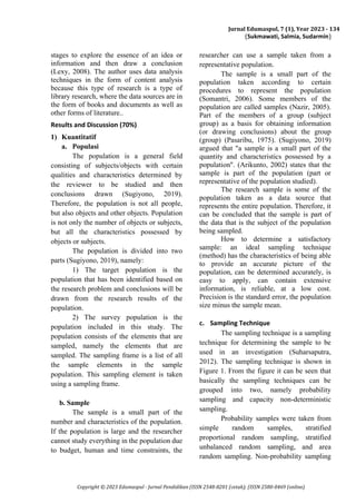 Jurnal Edumaspul, 7 (1), Year 2023 - 134
(Sukmawati, Salmia, Sudarmin)
Copyright © 2023 Edumaspul - Jurnal Pendidikan (ISSN 2548-8201 (cetak); (ISSN 2580-0469 (online)
stages to explore the essence of an idea or
information and then draw a conclusion
(Lexy, 2008). The author uses data analysis
techniques in the form of content analysis
because this type of research is a type of
library research, where the data sources are in
the form of books and documents as well as
other forms of literature..
Results and Discussion (70%)
1) Kuantitatif
a. Populasi
The population is a general field
consisting of subjects/objects with certain
qualities and characteristics determined by
the reviewer to be studied and then
conclusions drawn (Sugiyono, 2019).
Therefore, the population is not all people,
but also objects and other objects. Population
is not only the number of objects or subjects,
but all the characteristics possessed by
objects or subjects.
The population is divided into two
parts (Sugiyono, 2019), namely:
1) The target population is the
population that has been identified based on
the research problem and conclusions will be
drawn from the research results of the
population.
2) The survey population is the
population included in this study. The
population consists of the elements that are
sampled, namely the elements that are
sampled. The sampling frame is a list of all
the sample elements in the sample
population. This sampling element is taken
using a sampling frame.
b. Sample
The sample is a small part of the
number and characteristics of the population.
If the population is large and the researcher
cannot study everything in the population due
to budget, human and time constraints, the
researcher can use a sample taken from a
representative population.
The sample is a small part of the
population taken according to certain
procedures to represent the population
(Somantri, 2006). Some members of the
population are called samples (Nazir, 2005).
Part of the members of a group (subject
group) as a basis for obtaining information
(or drawing conclusions) about the group
(group) (Pasaribu, 1975). (Sugiyono, 2019)
argued that "a sample is a small part of the
quantity and characteristics possessed by a
population". (Arikunto, 2002) states that the
sample is part of the population (part or
representative of the population studied).
The research sample is some of the
population taken as a data source that
represents the entire population. Therefore, it
can be concluded that the sample is part of
the data that is the subject of the population
being sampled.
How to determine a satisfactory
sample: an ideal sampling technique
(method) has the characteristics of being able
to provide an accurate picture of the
population, can be determined accurately, is
easy to apply, can contain extensive
information, is reliable, at a low cost.
Precision is the standard error, the population
size minus the sample mean.
c. Sampling Technique
The sampling technique is a sampling
technique for determining the sample to be
used in an investigation (Suharsaputra,
2012). The sampling technique is shown in
Figure 1. From the figure it can be seen that
basically the sampling techniques can be
grouped into two, namely probability
sampling and capacity non-deterministic
sampling.
Probability samples were taken from
simple random samples, stratified
proportional random sampling, stratified
unbalanced random sampling, and area
random sampling. Non-probability sampling
 