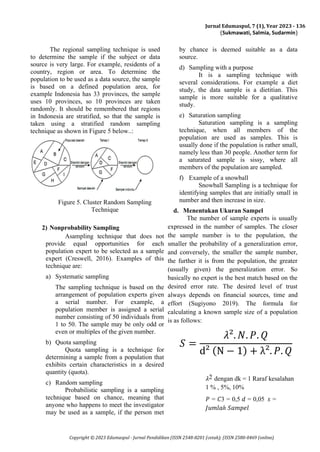 Jurnal Edumaspul, 7 (1), Year 2023 - 136
(Sukmawati, Salmia, Sudarmin)
Copyright © 2023 Edumaspul - Jurnal Pendidikan (ISSN 2548-8201 (cetak); (ISSN 2580-0469 (online)
The regional sampling technique is used
to determine the sample if the subject or data
source is very large. For example, residents of a
country, region or area. To determine the
population to be used as a data source, the sample
is based on a defined population area, for
example Indonesia has 33 provinces, the sample
uses 10 provinces, so 10 provinces are taken
randomly. It should be remembered that regions
in Indonesia are stratified, so that the sample is
taken using a stratified random sampling
technique as shown in Figure 5 below..:
Figure 5. Cluster Random Sampling
Technique
2) Nonprobability Sampling
Asampling technique that does not
provide equal opportunities for each
population expert to be selected as a sample
expert (Creswell, 2016). Examples of this
technique are:
a) Systematic sampling
The sampling technique is based on the
arrangement of population experts given
a serial number. For example, a
population member is assigned a serial
number consisting of 50 individuals from
1 to 50. The sample may be only odd or
even or multiples of the given number.
b) Quota sampling
Quota sampling is a technique for
determining a sample from a population that
exhibits certain characteristics in a desired
quantity (quota).
c) Random sampling
Probabilistic sampling is a sampling
technique based on chance, meaning that
anyone who happens to meet the investigator
may be used as a sample, if the person met
by chance is deemed suitable as a data
source.
d) Sampling with a purpose
It is a sampling technique with
several considerations. For example a diet
study, the data sample is a dietitian. This
sample is more suitable for a qualitative
study.
e) Saturation sampling
Saturation sampling is a sampling
technique, when all members of the
population are used as samples. This is
usually done if the population is rather small,
namely less than 30 people. Another term for
a saturated sample is sissy, where all
members of the population are sampled.
f) Example of a snowball
Snowball Sampling is a technique for
identifying samples that are initially small in
number and then increase in size.
d. Menentukan Ukuran Sampel
The number of sample experts is usually
expressed in the number of samples. The closer
the sample number is to the population, the
smaller the probability of a generalization error,
and conversely, the smaller the sample number,
the further it is from the population, the greater
(usually given) the generalization error. So
basically no expert is the best match based on the
desired error rate. The desired level of trust
always depends on financial sources, time and
effort (Sugiyono 2019). The formula for
calculating a known sample size of a population
is as follows:
𝑆 =
𝜆². 𝑁. 𝑃. 𝑄
d² (N − 1) + λ². 𝑃. 𝑄
𝜆2 dengan dk = 1 Raraf kesalahan
1 % , 5%, 10%
𝑃 = 𝐶3 = 0,5 𝑑 = 0,05 𝑠 =
𝐽𝑢𝑚𝑙𝑎ℎ 𝑆𝑎𝑚𝑝𝑒𝑙
 
