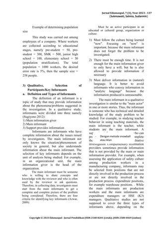 Jurnal Edumaspul, 7 (1), Year 2023 - 137
(Sukmawati, Salmia, Sudarmin)
Copyright © 2023 Edumaspul - Jurnal Pendidikan (ISSN 2548-8201 (cetak); (ISSN 2580-0469 (online)
Example of determining population
size
This study was carried out among
employees of a company. Where workers
are collected according to educational
stages, namely pre-student = 50, pre-
student = 300, SMK = 500, junior high
school = 100, elementary school = 50
(population stratification). The total
population = 1000 workers, the desired
error rate is 5%, then the sample size =
258 people.
3) Qualitative, Selection of
Participants/Key Informants
a. Definition and Types of Informants
The definition of an informant is a
topic of study that may provide information
about the phenomena/problems suggested in
the investigation. In a qualitative study,
informants were divided into three namely
(Sugiyono 2012):
1) Main information giver
2) Main informant
3) Support provides information
Informants are informants who have
complete information about the issues raised
by investigators. The main informant not
only knows the situation/phenomenon of
society in general, but also understands
information about the main informant. The
selection of key informants depends on the
unit of analysis being studied. For example,
in an organizational unit, the main
information giver is the head of the
organization.
The main informant must be someone
who is willing to share concepts and
knowledge with the reviewer and who is often
used by the reviewer to ask questions.
Therefore, in collecting data, investigators must
start from the main informants to get a
complete and complete picture of the problem
being considered. Therefore, there are four
criteria for identifying key informants (Azwar,
2009):
Must be an active participant in an
educated or cultured group, organization or
culture
1) Must follow the culture being learned
"now". Focusing on "now" is
important, because the main informant
does not forget the problem to be
investigated.
2) There must be enough time. It is not
enough for the main information giver
to only have a will, but he is also
allowed to provide information if
necessary
3) Must deliver information in (natural)
language. It is better to avoid
informants who convey information in
"analytic language" because the
information produced is unreasonable.
The main informant in a qualitative
investigation is similar to the "main actor"
in one or more stories. Thus, the informant
is someone who has technical and detailed
knowledge of the study problem to be
studied. For example, in studying teacher
behavior in using teaching materials, the
main informant is the teacher, while
students are the main informant. A
supporting informant is someone who can
provide additional information to complete
the analysis and discussion in a qualitative
investigation. Complementary information
providers sometimes provide information
that is not provided by the main or main
information provider. For example, when
assessing the application of safety culture
among production workers in a
manufacturing company, informants may
be selected from positions that are not
directly involved in the production process
or are not directly involved in the
production process. expenditure positions,
for example warehouse positions. . While
the main informants are production
workers and the main informants are
expenditure managers or HSE (K3)
managers. Qualitative studies are not
supposed to cover the three types of
informants above, depending on the
- Dengan metode snowball
atau iklan
 