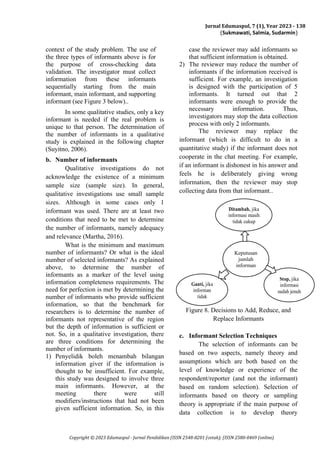 Jurnal Edumaspul, 7 (1), Year 2023 - 138
(Sukmawati, Salmia, Sudarmin)
Copyright © 2023 Edumaspul - Jurnal Pendidikan (ISSN 2548-8201 (cetak); (ISSN 2580-0469 (online)
context of the study problem. The use of
the three types of informants above is for
the purpose of cross-checking data
validation. The investigator must collect
information from these informants
sequentially starting from the main
informant, main informant, and supporting
informant (see Figure 3 below)..
In some qualitative studies, only a key
informant is needed if the real problem is
unique to that person. The determination of
the number of informants in a qualitative
study is explained in the following chapter
(Suyitno, 2006).
b. Number of informants
Qualitative investigations do not
acknowledge the existence of a minimum
sample size (sample size). In general,
qualitative investigations use small sample
sizes. Although in some cases only 1
informant was used. There are at least two
conditions that need to be met to determine
the number of informants, namely adequacy
and relevance (Martha, 2016).
What is the minimum and maximum
number of informants? Or what is the ideal
number of selected informants? As explained
above, to determine the number of
informants as a marker of the level using
information completeness requirements. The
need for perfection is met by determining the
number of informants who provide sufficient
information, so that the benchmark for
researchers is to determine the number of
informants not representative of the region
but the depth of information is sufficient or
not. So, in a qualitative investigation, there
are three conditions for determining the
number of informants.
1) Penyelidik boleh menambah bilangan
information giver if the information is
thought to be insufficient. For example,
this study was designed to involve three
main informants. However, at the
meeting there were still
modifiers/instructions that had not been
given sufficient information. So, in this
case the reviewer may add informants so
that sufficient information is obtained.
2) The reviewer may reduce the number of
informants if the information received is
sufficient. For example, an investigation
is designed with the participation of 5
informants. It turned out that 2
informants were enough to provide the
necessary information. Thus,
investigators may stop the data collection
process with only 2 informants.
The reviewer may replace the
informant (which is difficult to do in a
quantitative study) if the informant does not
cooperate in the chat meeting. For example,
if an informant is dishonest in his answer and
feels he is deliberately giving wrong
information, then the reviewer may stop
collecting data from that informant..
Figure 8. Decisions to Add, Reduce, and
Replace Informants
c. Informant Selection Techniques
The selection of informants can be
based on two aspects, namely theory and
assumptions which are both based on the
level of knowledge or experience of the
respondent/reporter (and not the informant)
based on random selection). Selection of
informants based on theory or sampling
theory is appropriate if the main purpose of
data collection is to develop theory
Ditambah, jika
informasi masih
tidak cukup
Keputusan
jumlah
informan
Ganti, jika
informan
tidak
kooperatif &
tidak jujur
Stop, jika
informasi
sudah jenuh
 
