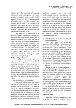 Jurnal Edumaspul, 7 (1), Year 2023 - 139
(Sukmawati, Salmia, Sudarmin)
Copyright © 2023 Edumaspul - Jurnal Pendidikan (ISSN 2548-8201 (cetak); (ISSN 2580-0469 (online)
substantively. The technique of selecting
informants with assumptions (a priori
sampling) commonly used in public health
research is carried out by characterizing
informants based on the problem and
objective of the study. For example, if a
qualitative study wants to explore the health
and behavior of adolescents in a community,
the study's informants will be taken from that
community. (Robinson, 2014).
The selection of informants in a
qualitative study is completely determined by
the researcher, even (Patton, 1999) calls it
purposive sampling which is the selection of
cases with a lot of information (informative
cases) according to the strategies and
strategies that have been set. target. by
researchers, that's the sum. depending on the
purpose and source of the research. according
to (Patton, 1999), there are 16 types of
informant selection techniques with
purposive sampling techniques.
d. Recruiting Informants
A further problem in designing
informants for qualitative research is
recruiting informants or determining who is
willing to provide complete and relevant
information. Basically, recruitment involving
more than one research informant can follow
the recruitment model with the conditions set
by the researcher based on the objectives of
the study. The steps are as follows (Salam,
2008):
1) Analyze the role of the informant
The role of the informant here means
his position in collecting research data to
produce relevant information. This position
can act as a lead, lead or support informant.
The information expected from the informant
is information that is compatible with the
theoretical framework and concepts used by
the researcher. Therefore, the role of research
informant can be determined based on two
conditions, namely: theory-based and
problem-based research. Identification of
theory-based roles used in research to
strengthen or complement the theoretical
foundations. While the determination of the
informant's role according to the research
problem is to provide information that is
appropriate to the indicators of the problem
found by the researcher. Usually used in
qualitative studies to evaluate a program, find
out someone's opinion, understand/study
someone's behavior, etc.
2) Find information about the availability of
suitable informants
The next stage, the researcher
determines the "availability" of informants in
the field. To obtain this information, the
researcher can obtain information from
people who are considered elderly/elderly in
the social environment of the community
such as: community leaders, organization
leaders, traditional leaders, religious leaders
and so on. In some cases, parents in the
social order of the community can be used as
key informants if they meet the criteria and
are able to cooperate with the researcher.
3) Decision to accept/reject the information
provider
However, it is up to the researcher to
decide who is the right informant. This is to
avoid misinformation if identification is only
determined by a party outside the research
team. This situation often occurs in research
that aims to evaluate programs or
organizational activities. Often the
identification of informants is determined by
the management of the program/organization
to ensure that subjective decisions are based
on the wishes of management.
In the middle of the qualitative research
process, the researcher can make decisions to
add, reject, or exclude selected informants
from the study..
Conclusion (5%)
Basically, qualitative research does not
accept the term population sampling because
 