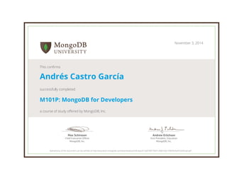 Andrew Erlichson
Vice President, Education
MongoDB, Inc.
Max Schireson
Chief Executive Ofﬁcer
MongoDB, Inc.
November 3, 2014
This confirms
Andrés Castro García
successfully completed
M101P: MongoDB for Developers
a course of study offered by MongoDB, Inc.
Authenticity of this document can be verified at http://education.mongodb.com/downloads/certificates/b12a670877064120b6160c184b94a5ef/Certificate.pdf
 