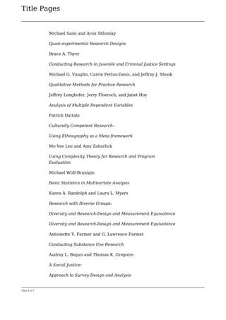 Title Pages
Page 4 of 7
Michael Saini and Aron Shlonsky
Quasi-experimental Research Designs
Bruce A. Thyer
Conducting Research in Juvenile and Criminal Justice Settings
Michael G. Vaughn, Carrie Pettus-Davis, and Jeffrey J. Shook
Qualitative Methods for Practice Research
Jeffrey Longhofer, Jerry Floersch, and Janet Hoy
Analysis of Multiple Dependent Variables
Patrick Dattalo
Culturally Competent Research:
Using Ethnography as a Meta-framework
Mo Yee Lee and Amy Zaharlick
Using Complexity Theory for Research and Program
Evaluation
Michael Wolf-Branigin
Basic Statistics in Multivariate Analysis
Karen A. Randolph and Laura L. Myers
Research with Diverse Groups:
Diversity and Research-Design and Measurement Equivalence
Diversity and Research-Design and Measurement Equivalence
Antoinette Y. Farmer and G. Lawrence Farmer
Conducting Substance Use Research
Audrey L. Begun and Thomas K. Gregoire
A Social Justice:
Approach to Survey Design and Analysis
 
