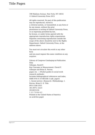 Title Pages
Page 6 of 7
198 Madison Avenue, New York, NY 10016
© Oxford University Press 2015
All rights reserved. No part of this publication
may be reproduced, stored in
a retrieval system, or transmitted, in any form or
by any means, without the prior
permission in writing of Oxford University Press,
or as expressly permitted by law,
by license, or under terms agreed with the
appropriate reproduction rights organization.
Inquiries concerning reproduction outside the
scope of the above should be sent to the Rights
Department, Oxford University Press, at the
address above.
You must not circulate this work in any other
form
and you must impose this same condition on any
acquirer.
Library of Congress Cataloging-in-Publication
Data
Gillespie, David F.
Key Concepts in Measurement / David F.
Gillespie and Brian E. Perron.
pages cm. — (Pocket guides to social work
research methods)
Includes bibliographical references and index.
ISBN 978–0–19–985548–3 (alk. paper)
1. Social service—Research—Methodology. I.
Perron, Brian E. II. Title.
HV11.G48 2015
361.0072—dc23
2014031216
1 3 5 7 9 8 6 4 2
Printed in the United States of America
on acid-free paper
 