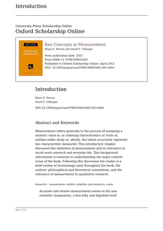 Introduction
Page 1 of 12
Key Concepts in Measurement
Brian E. Perron and David F. Gillespie
Print publication date: 2015
Print ISBN-13: 9780199855483
Published to Oxford Scholarship Online: April 2015
DOI: 10.1093/acprof:oso/9780199855483.001.0001
Introduction
Brian E. Perron
David F. Gillespie
DOI:10.1093/acprof:oso/9780199855483.003.0001
Abstract and Keywords
Measurement refers generally to the process of assigning a
numeric value to, or ordering characteristics or traits of,
entities under study so, ideally, the labels accurately represent
the characteristic measured. This introductory chapter
discussed this definition of measurement and its relevance to
social work research and everyday life. This background
information is essential to understanding the major content
areas of the book. Following this discussion the reader is a
brief review of terminology used throughout the book, the
authors' philosophical and theoretical orientations, and the
relevance of measurement to qualitative research.
Keywords: measurement, validity, reliability, psychometrics, scales
Accurate and minute measurement seems to the non-
scientific imagination, a less lofty and dignified work
University Press Scholarship Online
Oxford Scholarship Online
 