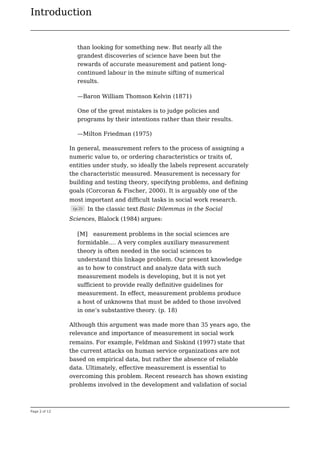 Introduction
Page 2 of 12
than looking for something new. But nearly all the
grandest discoveries of science have been but the
rewards of accurate measurement and patient long-
continued labour in the minute sifting of numerical
results.
—Baron William Thomson Kelvin (1871)
One of the great mistakes is to judge policies and
programs by their intentions rather than their results.
—Milton Friedman (1975)
In general, measurement refers to the process of assigning a
numeric value to, or ordering characteristics or traits of,
entities under study, so ideally the labels represent accurately
the characteristic measured. Measurement is necessary for
building and testing theory, specifying problems, and defining
goals (Corcoran & Fischer, 2000). It is arguably one of the
most important and difficult tasks in social work research.
(p.2) In the classic text Basic Dilemmas in the Social
Sciences, Blalock (1984) argues:
[M] easurement problems in the social sciences are
formidable.… A very complex auxiliary measurement
theory is often needed in the social sciences to
understand this linkage problem. Our present knowledge
as to how to construct and analyze data with such
measurement models is developing, but it is not yet
sufficient to provide really definitive guidelines for
measurement. In effect, measurement problems produce
a host of unknowns that must be added to those involved
in one’s substantive theory. (p. 18)
Although this argument was made more than 35 years ago, the
relevance and importance of measurement in social work
remains. For example, Feldman and Siskind (1997) state that
the current attacks on human service organizations are not
based on empirical data, but rather the absence of reliable
data. Ultimately, effective measurement is essential to
overcoming this problem. Recent research has shown existing
problems involved in the development and validation of social
 