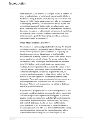 Introduction
Page 3 of 12
work measures (Guo, Perron, & Gillespie, 2008), in addition to
other broad criticisms of social work journal quality (Sellers,
Mathesien, Perry, & Smith, 2004; Society for Social Work and
Research, 2005). Social work researchers who are not expert
in developing, selecting, and using measures will not be able
to contribute maximally to the social work knowledge base.
Such knowledge and skills related to measurement ultimately
determine the extent to which social work research can inform
social policy and social work interventions effectively. This
book serves as a guide for developing, selecting, and using
measures in social work research.
Does Measurement Matter?
Measurement is an integral part of modern living. We depend
on measurement to a considerable extent. Measuring devices
are so commonplace and pervasive that it is surprising we
forget how much of our day relies on or is affected by
measurements. We hang clocks on the wall and wear a watch
on our wrist to keep track of time. We keep a scale in the
bathroom to check our weight. Thermometers are mounted
both (p.3) indoors and outside to give us temperature
readings. Items we purchase often include the weight of the
contents. Various gauges and meters are installed in our cars
to help monitor speed, the amount of gas in the tank, oil
pressure, engine temperature, miles driven, and so on. The
number of measuring devices used today is immense and
increasing. These and many more measuring instruments are
providing continuous information that we use to make
decisions. Without such information, our ability to do things
would be greatly hampered.
A byproduct of this pervasive use of measuring devices is our
presumed confidence in their accuracy. To a large extent, this
confidence is justified—especially when applied to pressure
gauges, clocks, thermometers, and other physical measuring
instruments. These instruments facilitate safety, efficiency,
and comfort. Extensive checks are made by the federal
government and other organizations to maintain accurate
measuring instruments. The U.S. Bureau of Standards, among
its other activities, maintains the standards against which
instruments for measuring distance and weight can be
 