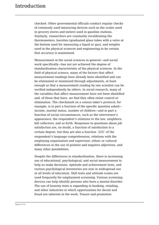 Introduction
Page 4 of 12
checked. Other governmental officials conduct regular checks
of commonly used measuring devices such as the scales used
in grocery stores and meters used in gasoline stations.
Similarly, researchers are constantly recalibrating the
thermometers, burettes (graduated glass tubes with a valve at
the bottom used for measuring a liquid or gas), and weights
used in the physical sciences and engineering to be certain
that accuracy is maintained.
Measurement in the social sciences in general—and social
work specifically—has not yet achieved the degree of
standardization characteristic of the physical sciences. In the
field of physical science, many of the factors that affect
measurement readings have already been identified and can
be eliminated or minimized through adjustments, at least
enough so that a measurement reading by one scientist can be
verified independently by others. In social research, many of
the variables that affect measurement have not been identified
and, of those that have, we find they often resist control or
elimination. The checkmark on a census taker’s protocol, for
example, is in part a function of the specific question asked—
income, marital status, number of children—and in part a
function of social circumstances, such as the interviewer’s
appearance, the respondent’s relations to the law, neighbors,
bill collectors, and so forth. Responses to questions about job
satisfaction are, no doubt, a function of satisfaction to a
certain degree, but they are also a function (p.4) of the
respondent’s language comprehension, relations with the
employing organization and supervisor, ethnic or cultural
differences in the use of positive and negative adjectives, and
many other possibilities.
Despite the differences in standardization, there is increasing
use of educational, psychological, and social measurement to
help us make decisions. Aptitude and achievement tests, and
various psychological inventories are now in widespread use
at all levels of education. Skill tests and attitude scales are
used frequently for employment screening. Various screening
devices can help identify persons who have a mental disorder.
The use of honesty tests is expanding in banking, retailing,
and other industries in which opportunities for deceit and
fraud are inherent in the work. Tenure and promotion
 