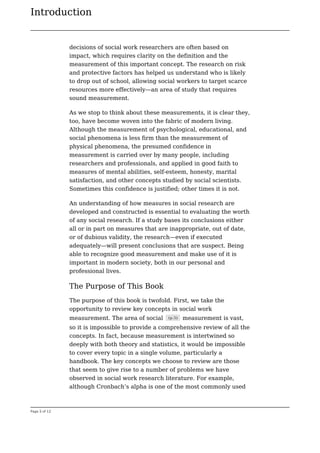 Introduction
Page 5 of 12
decisions of social work researchers are often based on
impact, which requires clarity on the definition and the
measurement of this important concept. The research on risk
and protective factors has helped us understand who is likely
to drop out of school, allowing social workers to target scarce
resources more effectively—an area of study that requires
sound measurement.
As we stop to think about these measurements, it is clear they,
too, have become woven into the fabric of modern living.
Although the measurement of psychological, educational, and
social phenomena is less firm than the measurement of
physical phenomena, the presumed confidence in
measurement is carried over by many people, including
researchers and professionals, and applied in good faith to
measures of mental abilities, self-esteem, honesty, marital
satisfaction, and other concepts studied by social scientists.
Sometimes this confidence is justified; other times it is not.
An understanding of how measures in social research are
developed and constructed is essential to evaluating the worth
of any social research. If a study bases its conclusions either
all or in part on measures that are inappropriate, out of date,
or of dubious validity, the research—even if executed
adequately—will present conclusions that are suspect. Being
able to recognize good measurement and make use of it is
important in modern society, both in our personal and
professional lives.
The Purpose of This Book
The purpose of this book is twofold. First, we take the
opportunity to review key concepts in social work
measurement. The area of social (p.5) measurement is vast,
so it is impossible to provide a comprehensive review of all the
concepts. In fact, because measurement is intertwined so
deeply with both theory and statistics, it would be impossible
to cover every topic in a single volume, particularly a
handbook. The key concepts we choose to review are those
that seem to give rise to a number of problems we have
observed in social work research literature. For example,
although Cronbach’s alpha is one of the most commonly used
 