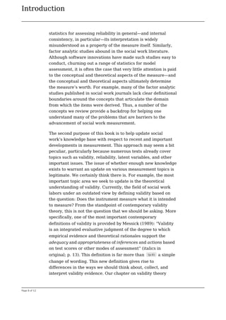 Introduction
Page 6 of 12
statistics for assessing reliability in general—and internal
consistency, in particular—its interpretation is widely
misunderstood as a property of the measure itself. Similarly,
factor analytic studies abound in the social work literature.
Although software innovations have made such studies easy to
conduct, churning out a range of statistics for model
assessment, it is often the case that very little attention is paid
to the conceptual and theoretical aspects of the measure—and
the conceptual and theoretical aspects ultimately determine
the measure’s worth. For example, many of the factor analytic
studies published in social work journals lack clear definitional
boundaries around the concepts that articulate the domain
from which the items were derived. Thus, a number of the
concepts we review provide a backdrop for helping one
understand many of the problems that are barriers to the
advancement of social work measurement.
The second purpose of this book is to help update social
work’s knowledge base with respect to recent and important
developments in measurement. This approach may seem a bit
peculiar, particularly because numerous texts already cover
topics such as validity, reliability, latent variables, and other
important issues. The issue of whether enough new knowledge
exists to warrant an update on various measurement topics is
legitimate. We certainly think there is. For example, the most
important topic area we seek to update is the theoretical
understanding of validity. Currently, the field of social work
labors under an outdated view by defining validity based on
the question: Does the instrument measure what it is intended
to measure? From the standpoint of contemporary validity
theory, this is not the question that we should be asking. More
specifically, one of the most important contemporary
definitions of validity is provided by Messick (1989): “Validity
is an integrated evaluative judgment of the degree to which
empirical evidence and theoretical rationales support the
adequacy and appropriateness of inferences and actions based
on test scores or other modes of assessment” (italics in
original; p. 13). This definition is far more than (p.6) a simple
change of wording. This new definition gives rise to
differences in the ways we should think about, collect, and
interpret validity evidence. Our chapter on validity theory
 