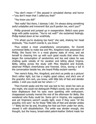 “You don’t mean—!” She paused in simulated dismay and horror
—“you don’t mean that I called you that!”
“You know you did!”
“Not really? But there, I daresay I did. I’m always doing something
awful unladylike and irreverent! But you’ll pardon me, won’t you?”
Phillip groaned and jumped up in exasperation. Betty’s eyes grew
large with polite surprise. “You’re not well?” she exclaimed feelingly.
Phillip looked down at her wrathfully.
“I’m afraid you’re studying too hard,” she said, shaking her head
dubiously. “You mustn’t overdo it, you know.”
Thus ended a most unsatisfactory conversation, for Everett
summoned Betty to make tea and Mrs. Kingsford took possession of
Phillip. She found him in a most gloomy state of mind, and set
herself to cheering him up with such good results that when they
began the consumption of sandwiches and tea and cakes he was
chatting quite volubly of his vacation and telling about Virginia.
Betty, sitting across the study with Miss Wayland and Everett,
observed Phillip’s cheerfulness and frowned. Once, during a lull in
the conversation beside her, she heard Phillip exclaim warmly:
“Her name’s Ruby, Mrs. Kingsford, and she’s as pretty as a picture!
She’s rather light, but has a mighty good colour; and she’s one of
the graceful, trim sort, you know, with little bits of feet and slender
ankles. I wish you could see her when——”
Then Everett spoke and the rest was lost to her; strain her ears as
she might, she could not distinguish Phillip’s words; but she saw with
keen displeasure that his eyes were sparkling with enthusiasm.
Unappeased curiosity marred the rest of the afternoon for Betty. She
wondered who Ruby could be. Some girl in Virginia, she supposed;
and yet Virginians weren’t usually light, even if they were “of the
graceful, trim sort.” As for those “little bits of feet and slender ankles
—” Betty bit her lip and, thrusting her foot out from under her skirts,
viewed it with dissatisfaction. The ankle was slender enough, she
thought, but the heavy, broad-soled patent-leather Oxford made her
 