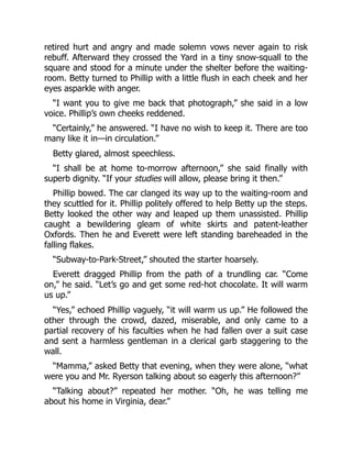 retired hurt and angry and made solemn vows never again to risk
rebuff. Afterward they crossed the Yard in a tiny snow-squall to the
square and stood for a minute under the shelter before the waiting-
room. Betty turned to Phillip with a little flush in each cheek and her
eyes asparkle with anger.
“I want you to give me back that photograph,” she said in a low
voice. Phillip’s own cheeks reddened.
“Certainly,” he answered. “I have no wish to keep it. There are too
many like it in—in circulation.”
Betty glared, almost speechless.
“I shall be at home to-morrow afternoon,” she said finally with
superb dignity. “If your studies will allow, please bring it then.”
Phillip bowed. The car clanged its way up to the waiting-room and
they scuttled for it. Phillip politely offered to help Betty up the steps.
Betty looked the other way and leaped up them unassisted. Phillip
caught a bewildering gleam of white skirts and patent-leather
Oxfords. Then he and Everett were left standing bareheaded in the
falling flakes.
“Subway-to-Park-Street,” shouted the starter hoarsely.
Everett dragged Phillip from the path of a trundling car. “Come
on,” he said. “Let’s go and get some red-hot chocolate. It will warm
us up.”
“Yes,” echoed Phillip vaguely, “it will warm us up.” He followed the
other through the crowd, dazed, miserable, and only came to a
partial recovery of his faculties when he had fallen over a suit case
and sent a harmless gentleman in a clerical garb staggering to the
wall.
“Mamma,” asked Betty that evening, when they were alone, “what
were you and Mr. Ryerson talking about so eagerly this afternoon?”
“Talking about?” repeated her mother. “Oh, he was telling me
about his home in Virginia, dear.”
 
