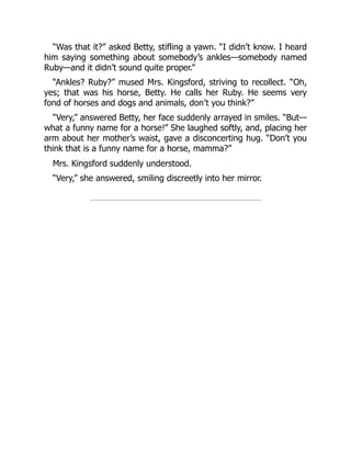 “Was that it?” asked Betty, stifling a yawn. “I didn’t know. I heard
him saying something about somebody’s ankles—somebody named
Ruby—and it didn’t sound quite proper.”
“Ankles? Ruby?” mused Mrs. Kingsford, striving to recollect. “Oh,
yes; that was his horse, Betty. He calls her Ruby. He seems very
fond of horses and dogs and animals, don’t you think?”
“Very,” answered Betty, her face suddenly arrayed in smiles. “But—
what a funny name for a horse!” She laughed softly, and, placing her
arm about her mother’s waist, gave a disconcerting hug. “Don’t you
think that is a funny name for a horse, mamma?”
Mrs. Kingsford suddenly understood.
“Very,” she answered, smiling discreetly into her mirror.
 