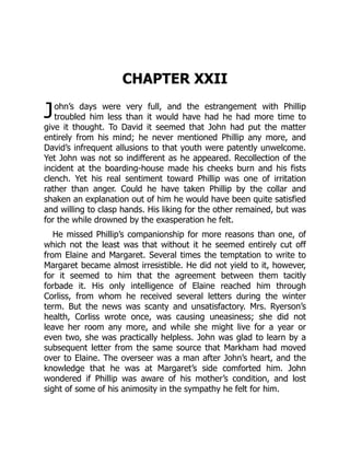 J
CHAPTER XXII
ohn’s days were very full, and the estrangement with Phillip
troubled him less than it would have had he had more time to
give it thought. To David it seemed that John had put the matter
entirely from his mind; he never mentioned Phillip any more, and
David’s infrequent allusions to that youth were patently unwelcome.
Yet John was not so indifferent as he appeared. Recollection of the
incident at the boarding-house made his cheeks burn and his fists
clench. Yet his real sentiment toward Phillip was one of irritation
rather than anger. Could he have taken Phillip by the collar and
shaken an explanation out of him he would have been quite satisfied
and willing to clasp hands. His liking for the other remained, but was
for the while drowned by the exasperation he felt.
He missed Phillip’s companionship for more reasons than one, of
which not the least was that without it he seemed entirely cut off
from Elaine and Margaret. Several times the temptation to write to
Margaret became almost irresistible. He did not yield to it, however,
for it seemed to him that the agreement between them tacitly
forbade it. His only intelligence of Elaine reached him through
Corliss, from whom he received several letters during the winter
term. But the news was scanty and unsatisfactory. Mrs. Ryerson’s
health, Corliss wrote once, was causing uneasiness; she did not
leave her room any more, and while she might live for a year or
even two, she was practically helpless. John was glad to learn by a
subsequent letter from the same source that Markham had moved
over to Elaine. The overseer was a man after John’s heart, and the
knowledge that he was at Margaret’s side comforted him. John
wondered if Phillip was aware of his mother’s condition, and lost
sight of some of his animosity in the sympathy he felt for him.
 