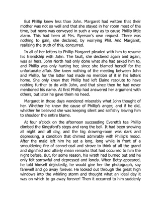 But Phillip knew less than John. Margaret had written that their
mother was not so well and that she stayed in her room most of the
time, but news was conveyed in such a way as to cause Phillip little
alarm. This had been at Mrs. Ryerson’s own request. There was
nothing to gain, she declared, by worrying Phil. And Margaret,
realizing the truth of this, concurred.
In all of her letters to Phillip Margaret pleaded with him to resume
his friendship with John. The fault, she declared again and again,
was all hers. John North had only done what she had asked him to,
and Phillip was only hurting her, since she blamed herself for the
unfortunate affair. She knew nothing of the meeting between John
and Phillip, for the latter had made no mention of it in his letters
home. She only knew that Phillip had left Elaine resolute to have
nothing further to do with John, and that since then he had never
mentioned his name. At first Phillip had answered her argument with
others, but later he gave them no heed.
Margaret in those days wondered miserably what John thought of
her. Whether he knew the cause of Phillip’s anger; and if he did,
whether he believed she was keeping silent and selfishly leaving him
to shoulder the entire blame.
At four o’clock on the afternoon succeeding Everett’s tea Phillip
climbed the Kingsford’s steps and rang the bell. It had been snowing
all night and all day, and the big drawing-room was dark and
depressing, a condition that chimed admirably with Phillip’s mood.
After the maid left him he sat a long, long while in front of a
smouldering fire of cannel-coal and strove to think of all the grand
and dignified and utterly mean remarks that had occurred to him the
night before. But, for some reason, his wrath had burned out and he
only felt sorrowful and depressed and lonely. When Betty appeared,
he told himself dejectedly, he would give her the photograph, say
farewell and go away forever. He looked out through the great high
windows into the whirling storm and thought what an ideal day it
was on which to go away forever! Then it occurred to him suddenly
 