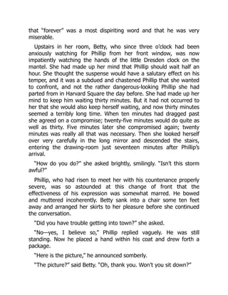that “forever” was a most dispiriting word and that he was very
miserable.
Upstairs in her room, Betty, who since three o’clock had been
anxiously watching for Phillip from her front window, was now
impatiently watching the hands of the little Dresden clock on the
mantel. She had made up her mind that Phillip should wait half an
hour. She thought the suspense would have a salutary effect on his
temper, and it was a subdued and chastened Phillip that she wanted
to confront, and not the rather dangerous-looking Phillip she had
parted from in Harvard Square the day before. She had made up her
mind to keep him waiting thirty minutes. But it had not occurred to
her that she would also keep herself waiting, and now thirty minutes
seemed a terribly long time. When ten minutes had dragged past
she agreed on a compromise; twenty-five minutes would do quite as
well as thirty. Five minutes later she compromised again; twenty
minutes was really all that was necessary. Then she looked herself
over very carefully in the long mirror and descended the stairs,
entering the drawing-room just seventeen minutes after Phillip’s
arrival.
“How do you do?” she asked brightly, smilingly. “Isn’t this storm
awful?”
Phillip, who had risen to meet her with his countenance properly
severe, was so astounded at this change of front that the
effectiveness of his expression was somewhat marred. He bowed
and muttered incoherently. Betty sank into a chair some ten feet
away and arranged her skirts to her pleasure before she continued
the conversation.
“Did you have trouble getting into town?” she asked.
“No—yes, I believe so,” Phillip replied vaguely. He was still
standing. Now he placed a hand within his coat and drew forth a
package.
“Here is the picture,” he announced somberly.
“The picture?” said Betty. “Oh, thank you. Won’t you sit down?”
 