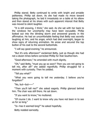 Phillip stared. Betty continued to smile with bright and amiable
politeness. Phillip sat down. As she had made no move toward
taking the photograph, he laid it irresolutely on a table at his elbow
and then stared at his shoes with such apparent interest that Betty
was moved to silent laughter.
“It is still snowing, I think,” she said. As she sat with her back to
the windows her uncertainty may have been excusable. Phillip
looked out into the blinding storm and answered gravely in the
affirmative. He had an uncomfortable feeling that Betty was secretly
laughing at him, and his anger, which had died overnight, began to
show signs of returning animation. He arose and secured the top
button of his coat to the second buttonhole.
“I will say good-evening,” he announced.
“But it’s only afternoon!” exclaimed Betty, just as though she had
not a dozen times before corrected Phillip for that Southernism.
“Good-afternoon,” he amended with much dignity.
“Oh,” said Betty, “must you go so soon? Then you are not going to
tell me, after all!” she added regretfully. Phillip struggled for a
moment with curiosity. Then he yielded.
“Tell you what?”
“What you were going to tell me yesterday. I believe you’ve
forgotten!”
“No, but—but——”
“Then you’ll tell me?” she asked eagerly. Phillip glanced behind
him. The chair was still there. He sat down.
“If you want to know,” he muttered.
“Of course I do. I want to know why you have not been in to see
us for so long.”
“Is—has it seemed long?” he asked hopefully.
Betty nodded earnestly.
 