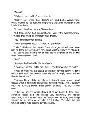 “Weeks!”
“It’s been two months!” he protested.
“Really? How times flies, doesn’t it?” said Betty, wonderingly.
Phillip wished he had resisted temptation; the storm looked so much
kinder than Betty.
“It hasn’t fly—flown for me,” he muttered.
“But then you’ve had examinations,” said Betty sympathetically.
“I’m sure they must be dreadfully slow things.”
“Yes.” There followed silence.
“Well?” prompted Betty. “I’m waiting, you know.”
“I don’t think——” he began. Then his anger stirred once more
and he faced her accusingly. “You don’t want to know,” he charged.
“You—you’re just making fun of me! You’re laughing at me all the
time! You’re—you’re cruel!”
“Phil!”
His anger died instantly. His face lighted.
“I beg your pardon, Betty, but—but—I don’t know what to think!”
“Think of what you are going to tell me,” advised Betty. “I don’t
believe you have any excuse, after all; you’re simply trying to gain
time to invent one.”
“I’m not, Betty! Only—somehow, it doesn’t seem a very good
excuse when it comes to explaining,” faltered Phillip. “And I daresay
you’ll be frightfully bored.” Betty shook her head. “You won’t? Well
——”
So he told her the whole story just as we know it, dear, long-
suffering reader, and she listened very attentively and looked
bewitchingly sympathetic with the firelight on her face; and Phillip
warmed to his narrative and did it full justice. Yet when he had
finished Betty’s face became terribly severe.
 