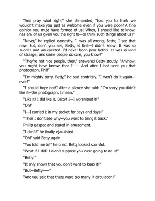 “And pray what right,” she demanded, “had you to think we
wouldn’t make you just as welcome even if you were poor? A fine
opinion you must have formed of us! When, I should like to know,
has any of us given you the right to—to think such things about us?”
“Never,” he replied earnestly. “I was all wrong, Betty; I see that
now. But, don’t you see, Betty, at first—I didn’t know! It was so
sudden and unexpected. I’d never been poor before. It was so kind
of strange; and some people do care, you know!”
“They’re not nice people, then,” answered Betty stoutly. “Anyhow,
you might have known that I—— And after I had sent you that
photograph, Phil!”
“I’m mighty sorry, Betty,” he said contritely. “I won’t do it again—
ever!”
“I should hope not!” After a silence she said: “I’m sorry you didn’t
like it—the photograph, I mean.”
“Like it! I did like it, Betty! I—I worshiped it!”
“Oh!”
“I—I carried it in my pocket for days and days!”
“Then I don’t see why—you want to bring it back.”
Phillip gasped and stared in amazement.
“I don’t!” he finally ejaculated.
“Oh!” said Betty again.
“You told me to!” he cried. Betty looked scornful.
“What if I did? I didn’t suppose you were going to do it!”
“Betty!”
“It only shows that you don’t want to keep it!”
“But—Betty——”
“And you said that there were too many in circulation!”
 