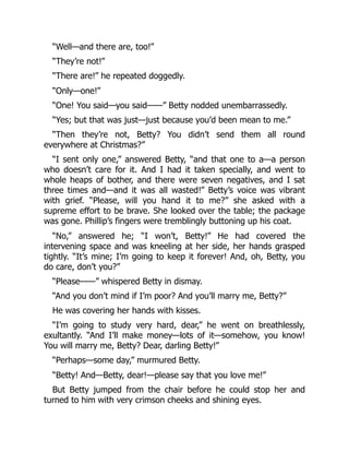 “Well—and there are, too!”
“They’re not!”
“There are!” he repeated doggedly.
“Only—one!”
“One! You said—you said——” Betty nodded unembarrassedly.
“Yes; but that was just—just because you’d been mean to me.”
“Then they’re not, Betty? You didn’t send them all round
everywhere at Christmas?”
“I sent only one,” answered Betty, “and that one to a—a person
who doesn’t care for it. And I had it taken specially, and went to
whole heaps of bother, and there were seven negatives, and I sat
three times and—and it was all wasted!” Betty’s voice was vibrant
with grief. “Please, will you hand it to me?” she asked with a
supreme effort to be brave. She looked over the table; the package
was gone. Phillip’s fingers were tremblingly buttoning up his coat.
“No,” answered he; “I won’t, Betty!” He had covered the
intervening space and was kneeling at her side, her hands grasped
tightly. “It’s mine; I’m going to keep it forever! And, oh, Betty, you
do care, don’t you?”
“Please——” whispered Betty in dismay.
“And you don’t mind if I’m poor? And you’ll marry me, Betty?”
He was covering her hands with kisses.
“I’m going to study very hard, dear,” he went on breathlessly,
exultantly. “And I’ll make money—lots of it—somehow, you know!
You will marry me, Betty? Dear, darling Betty!”
“Perhaps—some day,” murmured Betty.
“Betty! And—Betty, dear!—please say that you love me!”
But Betty jumped from the chair before he could stop her and
turned to him with very crimson cheeks and shining eyes.
 