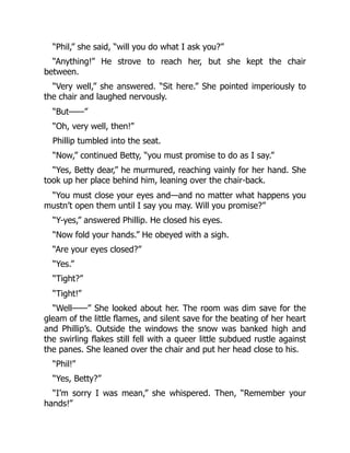 “Phil,” she said, “will you do what I ask you?”
“Anything!” He strove to reach her, but she kept the chair
between.
“Very well,” she answered. “Sit here.” She pointed imperiously to
the chair and laughed nervously.
“But——”
“Oh, very well, then!”
Phillip tumbled into the seat.
“Now,” continued Betty, “you must promise to do as I say.”
“Yes, Betty dear,” he murmured, reaching vainly for her hand. She
took up her place behind him, leaning over the chair-back.
“You must close your eyes and—and no matter what happens you
mustn’t open them until I say you may. Will you promise?”
“Y-yes,” answered Phillip. He closed his eyes.
“Now fold your hands.” He obeyed with a sigh.
“Are your eyes closed?”
“Yes.”
“Tight?”
“Tight!”
“Well——” She looked about her. The room was dim save for the
gleam of the little flames, and silent save for the beating of her heart
and Phillip’s. Outside the windows the snow was banked high and
the swirling flakes still fell with a queer little subdued rustle against
the panes. She leaned over the chair and put her head close to his.
“Phil!”
“Yes, Betty?”
“I’m sorry I was mean,” she whispered. Then, “Remember your
hands!”
 