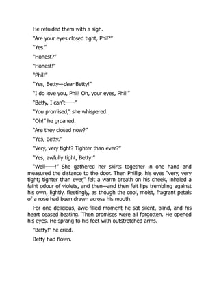 He refolded them with a sigh.
“Are your eyes closed tight, Phil?”
“Yes.”
“Honest?”
“Honest!”
“Phil!”
“Yes, Betty—dear Betty!”
“I do love you, Phil! Oh, your eyes, Phil!”
“Betty, I can’t——”
“You promised,” she whispered.
“Oh!” he groaned.
“Are they closed now?”
“Yes, Betty.”
“Very, very tight? Tighter than ever?”
“Yes; awfully tight, Betty!”
“Well——!” She gathered her skirts together in one hand and
measured the distance to the door. Then Phillip, his eyes “very, very
tight; tighter than ever,” felt a warm breath on his cheek, inhaled a
faint odour of violets, and then—and then felt lips trembling against
his own, lightly, fleetingly, as though the cool, moist, fragrant petals
of a rose had been drawn across his mouth.
For one delicious, awe-filled moment he sat silent, blind, and his
heart ceased beating. Then promises were all forgotten. He opened
his eyes. He sprang to his feet with outstretched arms.
“Betty!” he cried.
Betty had flown.
 