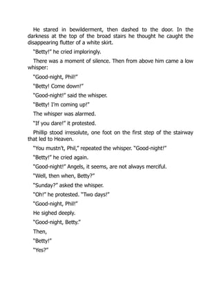 He stared in bewilderment, then dashed to the door. In the
darkness at the top of the broad stairs he thought he caught the
disappearing flutter of a white skirt.
“Betty!” he cried imploringly.
There was a moment of silence. Then from above him came a low
whisper:
“Good-night, Phil!”
“Betty! Come down!”
“Good-night!” said the whisper.
“Betty! I’m coming up!”
The whisper was alarmed.
“If you dare!” it protested.
Phillip stood irresolute, one foot on the first step of the stairway
that led to Heaven.
“You mustn’t, Phil,” repeated the whisper. “Good-night!”
“Betty!” he cried again.
“Good-night!” Angels, it seems, are not always merciful.
“Well, then when, Betty?”
“Sunday?” asked the whisper.
“Oh!” he protested. “Two days!”
“Good-night, Phil!”
He sighed deeply.
“Good-night, Betty.”
Then,
“Betty!”
“Yes?”
 
