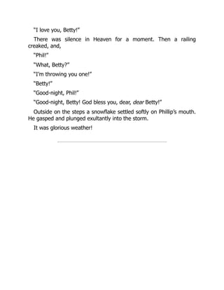 “I love you, Betty!”
There was silence in Heaven for a moment. Then a railing
creaked, and,
“Phil!”
“What, Betty?”
“I’m throwing you one!”
“Betty!”
“Good-night, Phil!”
“Good-night, Betty! God bless you, dear, dear Betty!”
Outside on the steps a snowflake settled softly on Phillip’s mouth.
He gasped and plunged exultantly into the storm.
It was glorious weather!
 