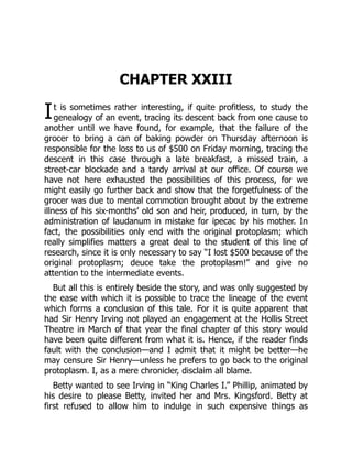 I
CHAPTER XXIII
t is sometimes rather interesting, if quite profitless, to study the
genealogy of an event, tracing its descent back from one cause to
another until we have found, for example, that the failure of the
grocer to bring a can of baking powder on Thursday afternoon is
responsible for the loss to us of $500 on Friday morning, tracing the
descent in this case through a late breakfast, a missed train, a
street-car blockade and a tardy arrival at our office. Of course we
have not here exhausted the possibilities of this process, for we
might easily go further back and show that the forgetfulness of the
grocer was due to mental commotion brought about by the extreme
illness of his six-months’ old son and heir, produced, in turn, by the
administration of laudanum in mistake for ipecac by his mother. In
fact, the possibilities only end with the original protoplasm; which
really simplifies matters a great deal to the student of this line of
research, since it is only necessary to say “I lost $500 because of the
original protoplasm; deuce take the protoplasm!” and give no
attention to the intermediate events.
But all this is entirely beside the story, and was only suggested by
the ease with which it is possible to trace the lineage of the event
which forms a conclusion of this tale. For it is quite apparent that
had Sir Henry Irving not played an engagement at the Hollis Street
Theatre in March of that year the final chapter of this story would
have been quite different from what it is. Hence, if the reader finds
fault with the conclusion—and I admit that it might be better—he
may censure Sir Henry—unless he prefers to go back to the original
protoplasm. I, as a mere chronicler, disclaim all blame.
Betty wanted to see Irving in “King Charles I.” Phillip, animated by
his desire to please Betty, invited her and Mrs. Kingsford. Betty at
first refused to allow him to indulge in such expensive things as
 