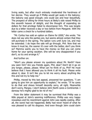 Irving seats, but after much entreaty moderated the harshness of
her decree. They would go if Phillip would get seats in the balcony;
the balcony was good enough; one could see and hear beautifully.
The prospect of sitting for three hours at Betty’s side raised Phillip to
the seventh heaven of delight, and the thought of expending six
dollars for that privilege failed to discompose him. This was largely
due to a letter received a day or two before from Margaret. With the
letter came a check for a hundred dollars.
“Mr. Corliss has sold an option on Elaine for $500,” she wrote. “He
does not say who the parties are, but seems almost certain that they
will purchase in the spring. The option runs until June 1st, and may
be extended. I do hope the sale will go through, Phil. Now that we
know it must be, the sooner it’s over with the better, don’t you think
so? Mamma wants you to have the money so that you can come
home for your spring vacation. She will be very disappointed if you
don’t, so try and arrange it.”
And further on:
“Won’t you please answer my questions about Mr. North? Have
you seen him? Are you friends again, Phil, dear? Don’t let it go on
any longer, please, please. What can he think of us, Phil? He must
believe that I have allowed you to think it all his fault. Please write
about it, dear. It isn’t like you to let me worry about anything like
this and not try to help me.”
Phillip, moved by this last appeal, answered her questions. “I am
going to give him an opportunity to explain,” he wrote. “If he cares
to do that and shows himself decently sorry, all right. Meanwhile
don’t worry, Margey. I don’t believe John North cares a Continental. I
daresay he’s mighty glad to be rid of me.”
From the latter statement it may be surmised that Phillip was a
little piqued at John’s seeming indifference. Phillip was very happy
nowadays and his resentment against John was rapidly cooling. After
all, the worst had not happened; Betty had never heard of what he
was pleased to call his disgrace. And even though John could claim
 
