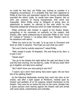 no credit for that fact, yet Phillip was inclined to consider it a
mitigating circumstance. It is probable that had John appeared to
Phillip at that time and expressed regrets for having unintentionally
wounded the other’s pride, he would have been forgiven. But as
John was unaware of having transgressed, that event was
impossible. When Phillip wrote to Margaret of giving John an
opportunity to explain, he referred to the note which he had
frequently postponed writing but which he really intended to write.
Phillip conferred with Chester in regard to the theatre tickets,
recognizing in his roommate an authority on the subject. And
Chester, after vainly endeavouring to persuade Phillip to see “Louis
XI.” instead of “Charles I.,” as being rather more “bloody,” came to
his assistance with advice.
“What you want to do,” he said, “is to go over to Thurston’s and
leave an order in advance. They’ll get you just what you want.”
“But won’t that be awfully expensive?” asked Phillip.
“Well, maybe it would. I’d forgotten. The only thing to do, then, is
to get in line.”
“What’s that?”
“You go to the theatre the night before the sale and stand in line
until the next morning. It’s not bad fun, really. I’ll tell you what! We’ll
go in together and take turns waiting!”
“But I didn’t know you were going to see him?”
“I wasn’t, but I don’t mind seeing ‘Sans Gene’ again. We can have
lots of fun getting tickets.”
So the following Wednesday evening they went into town at ten
o’clock, and after a light supper at Marliave’s, insisted upon by
Chester and partaken of at his expense, betook themselves to the
theatre. They were by no means the first on the scene. Already fully
a dozen persons were leaning against the theatre wall and armed
with camp stools, mackintoshes and umbrellas.
 