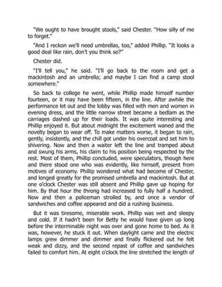 “We ought to have brought stools,” said Chester. “How silly of me
to forget.”
“And I reckon we’ll need umbrellas, too,” added Phillip. “It looks a
good deal like rain, don’t you think so?”
Chester did.
“I’ll tell you,” he said. “I’ll go back to the room and get a
mackintosh and an umbrella; and maybe I can find a camp stool
somewhere.”
So back to college he went, while Phillip made himself number
fourteen, or it may have been fifteen, in the line. After awhile the
performance let out and the lobby was filled with men and women in
evening dress, and the little narrow street became a bedlam as the
carriages dashed up for their loads. It was quite interesting and
Phillip enjoyed it. But about midnight the excitement waned and the
novelty began to wear off. To make matters worse, it began to rain,
gently, insistently, and the chill got under his overcoat and set him to
shivering. Now and then a waiter left the line and tramped about
and swung his arms, his claim to his position being respected by the
rest. Most of them, Phillip concluded, were speculators, though here
and there stood one who was evidently, like himself, present from
motives of economy. Phillip wondered what had become of Chester,
and longed greatly for the promised umbrella and mackintosh. But at
one o’clock Chester was still absent and Phillip gave up hoping for
him. By that hour the throng had increased to fully half a hundred.
Now and then a policeman strolled by, and once a vendor of
sandwiches and coffee appeared and did a rushing business.
But it was tiresome, miserable work. Phillip was wet and sleepy
and cold. If it hadn’t been for Betty he would have given up long
before the interminable night was over and gone home to bed. As it
was, however, he stuck it out. When daylight came and the electric
lamps grew dimmer and dimmer and finally flickered out he felt
weak and dizzy, and the second repast of coffee and sandwiches
failed to comfort him. At eight o’clock the line stretched the length of
 