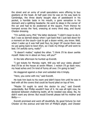the street and an army of small speculators were offering to buy
positions at the head. At half past nine he was on his way back to
Cambridge, the three dearly bought slips of pasteboard in his
pocket, a horrible taste in his mouth, a gone sensation in his
stomach and a splitting headache. He went to sleep in the corner of
the car and had to be awakened at the square. From thence he
tramped across the Yard, sneezing at every third step, and found
Chester dressing.
“I’m awfully sorry, Phil,” the latter declared. “I didn’t mean to do it.
But I was so darned sleepy when I got back that I just laid down for
a moment on the couch—just to get a dozen winks, you know. Well,
when I woke up it was half past four, by jingo! Of course there was
no use going back to town then, so I took my things off and went to
bed. I’m awfully sorry, really!”
“It doesn’t matter,” replied the other. “I think I’ll lie down awhile
myself. Wake me in about an hour, will you?”
In the late afternoon he hunted up Everett.
“I got tickets for Monday night. Will you tell your sister, please?
And I’ll be at the house at seven fifteen. I reckon I’ll go back now;
my head aches and I’m kind of funny all over. I’m going to bed.”
He staggered against a chair and subsided into it limply.
“Here, you come with me,” said Everett.
He took him back to his room and didn’t leave him until he was in
bed with all the covers that could be found piled on top of him.
“Maybe I’d ought to send the doctor to you,” said Everett
undecidedly. But Phillip wouldn’t hear of it. He was all right now, he
declared between chattering teeth; all he needed was sleep. No, he
didn’t want any dinner. But would Everett please tell his mother and
Betty——
Everett promised and went off doubtfully. By good fortune he met
Chester on the avenue and told him of Phillip’s plight, and Chester
 