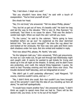 “No; I laid down. I slept very well.”
“But you shouldn’t have done that,” he said with a touch of
exasperation. “You’ve tired yourself all out.”
She shook her head.
“No; I’m not tired,” she answered. “Tell me about Phillip, please.”
“Yes; but let us get out of here; it’s beastly cold.” He took her bag
and led the way to the elevator. “Phil is very ill, Miss Ryerson,” he
continued, “but there is no cause for alarm. That was the doctor’s
verdict last night. When we reach the cab I will tell you more.
“To the Lenox,” he said to the cabman. “We’re going to have
breakfast before we go out,” he explained as the door slammed
behind him. “Are you warm enough?” He drew the rug about her
and looked at her anxiously. Her face was very pale and there were
dark shadows under her eyes. But she smiled and nodded in reply.
“And now about Phil, please, Mr. North,” she said.
“As the telegram told you,” John answered, “Phil’s got pneumonia.
As near as I can make out, he got wet through last Wednesday night
and caught cold. It seems he wanted to get tickets for Irving and
stood up in line all night at the theatre. It rained, and he didn’t have
any protection, and—well, the natural thing happened, I guess. He
went to bed Thursday evening and he’s been there ever since. The
trouble declared itself Saturday, and we telegraphed at once.”
“We didn’t get it until yesterday afternoon,” said Margaret. “Of
course, mamma couldn’t come, and so——”
“No; I didn’t think she could. But—but couldn’t you have brought
one of the servants? I don’t like the idea of you traveling up here all
alone,” he said half apologetically.
“It would have meant another fare,” she answered simply. “I didn’t
think we ought to spend more than we had to. There will be the
doctor’s bill, you know. Is he—is he out of his head?”
 