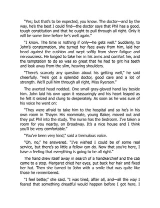 “Yes; but that’s to be expected, you know. The doctor—and by the
way, he’s the best I could find—the doctor says that Phil has a good,
tough constitution and that he ought to pull through all right. Only it
will be some time before he’s well again.”
“I know. The time is nothing if only—he gets well.” Suddenly, to
John’s consternation, she turned her face away from him, laid her
head against the cushion and wept softly from sheer fatigue and
nervousness. He longed to take her in his arms and comfort her, and
the temptation to do so was so great that he had to grit his teeth
and look away from the slim, heaving shoulders.
“There’s scarcely any question about his getting well,” he said
cheerfully. “He’s got a splendid doctor, good care and a lot of
strength. We’ll pull him through all right, Miss Ryerson.”
The averted head nodded. One small gray-gloved hand lay beside
him. John laid his own upon it reassuringly and his heart leaped as
he felt it seized and clung to desperately. As soon as he was sure of
his voice he went on:
“They were afraid to take him to the hospital and so he’s in his
own room in Thayer. His roommate, young Baker, moved out and
they put Phil into the study. The nurse has the bedroom. I’ve taken a
room for you nearby, on Broadway. It’s a nice house and I think
you’ll be very comfortable.”
“You’ve been very kind,” said a tremulous voice.
“Oh, no,” he answered. “I’ve wished I could be of some real
service, but there’s so little a fellow can do. Now that you’re here, I
have a feeling that everything is going to be all right.”
The hand drew itself away in search of a handkerchief and the cab
came to a stop. Margaret dried her eyes, put back her hair and fixed
her hat. Then she turned to John with a smile that was quite like
those he remembered.
“I feel better,” she said. “I was tired, after all, and—all the way I
feared that something dreadful would happen before I got here. I
 