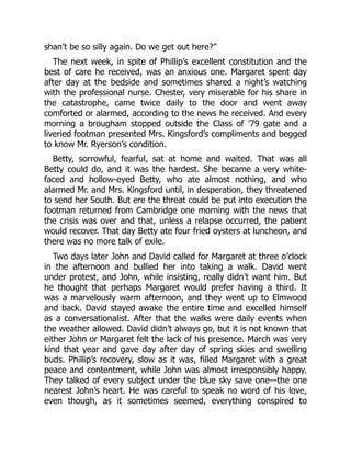 shan’t be so silly again. Do we get out here?”
The next week, in spite of Phillip’s excellent constitution and the
best of care he received, was an anxious one. Margaret spent day
after day at the bedside and sometimes shared a night’s watching
with the professional nurse. Chester, very miserable for his share in
the catastrophe, came twice daily to the door and went away
comforted or alarmed, according to the news he received. And every
morning a brougham stopped outside the Class of ’79 gate and a
liveried footman presented Mrs. Kingsford’s compliments and begged
to know Mr. Ryerson’s condition.
Betty, sorrowful, fearful, sat at home and waited. That was all
Betty could do, and it was the hardest. She became a very white-
faced and hollow-eyed Betty, who ate almost nothing, and who
alarmed Mr. and Mrs. Kingsford until, in desperation, they threatened
to send her South. But ere the threat could be put into execution the
footman returned from Cambridge one morning with the news that
the crisis was over and that, unless a relapse occurred, the patient
would recover. That day Betty ate four fried oysters at luncheon, and
there was no more talk of exile.
Two days later John and David called for Margaret at three o’clock
in the afternoon and bullied her into taking a walk. David went
under protest, and John, while insisting, really didn’t want him. But
he thought that perhaps Margaret would prefer having a third. It
was a marvelously warm afternoon, and they went up to Elmwood
and back. David stayed awake the entire time and excelled himself
as a conversationalist. After that the walks were daily events when
the weather allowed. David didn’t always go, but it is not known that
either John or Margaret felt the lack of his presence. March was very
kind that year and gave day after day of spring skies and swelling
buds. Phillip’s recovery, slow as it was, filled Margaret with a great
peace and contentment, while John was almost irresponsibly happy.
They talked of every subject under the blue sky save one—the one
nearest John’s heart. He was careful to speak no word of his love,
even though, as it sometimes seemed, everything conspired to
 
