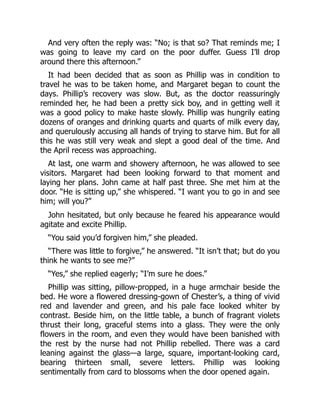 And very often the reply was: “No; is that so? That reminds me; I
was going to leave my card on the poor duffer. Guess I’ll drop
around there this afternoon.”
It had been decided that as soon as Phillip was in condition to
travel he was to be taken home, and Margaret began to count the
days. Phillip’s recovery was slow. But, as the doctor reassuringly
reminded her, he had been a pretty sick boy, and in getting well it
was a good policy to make haste slowly. Phillip was hungrily eating
dozens of oranges and drinking quarts and quarts of milk every day,
and querulously accusing all hands of trying to starve him. But for all
this he was still very weak and slept a good deal of the time. And
the April recess was approaching.
At last, one warm and showery afternoon, he was allowed to see
visitors. Margaret had been looking forward to that moment and
laying her plans. John came at half past three. She met him at the
door. “He is sitting up,” she whispered. “I want you to go in and see
him; will you?”
John hesitated, but only because he feared his appearance would
agitate and excite Phillip.
“You said you’d forgiven him,” she pleaded.
“There was little to forgive,” he answered. “It isn’t that; but do you
think he wants to see me?”
“Yes,” she replied eagerly; “I’m sure he does.”
Phillip was sitting, pillow-propped, in a huge armchair beside the
bed. He wore a flowered dressing-gown of Chester’s, a thing of vivid
red and lavender and green, and his pale face looked whiter by
contrast. Beside him, on the little table, a bunch of fragrant violets
thrust their long, graceful stems into a glass. They were the only
flowers in the room, and even they would have been banished with
the rest by the nurse had not Phillip rebelled. There was a card
leaning against the glass—a large, square, important-looking card,
bearing thirteen small, severe letters. Phillip was looking
sentimentally from card to blossoms when the door opened again.
 