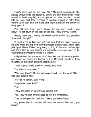 “Here’s some one to see you, Phil,” Margaret announced. She
passed through into the bedroom, closing the door behind her. Phillip
turned his head languidly, and at sight of the caller the blood rushed
into his face and then receded as quickly, leaving it paler than
before. John took one thin hand and spoke naturally and simply as
he gripped it.
“Phil, old man, this is good. You’ve had us rather worried, you
know.” He sat down on the edge of the bed. “How are you feeling?”
“Better, thank you,” Phillip answered, rather stiffly. “It’s powerful
slow work, though.”
“It must seem so. But your sister tells me that she expects you to
be fit to make the trip home by the middle of next week. You’ll soon
pick up at Elaine, I’ll bet. Why, hang it, Phil, if I were on my last legs
and some kind person shipped me down there to your place I’d be
out hunting the traction engine in a week!”
Phillip smiled, but the smile didn’t last. He put his hands together
and began interlacing the fingers, just as Margaret had done, John
thought, on the porch at Elaine that morning.
“That’s a jolly smelly bunch of violets,” said John.
“Yes, they’re very sweet.”
“Who sent them?” He leaned forward and read the card. “Oh, I
beg your pardon, Phil!”
“It’s—it’s no secret,” said Phillip.
“Kingsford’s sister, Phil?”
“Yes.”
“I saw her once; an awfully nice-looking girl.”
“Yes. They’ve been mighty good to me, the Kingsfords.”
“They’re nice people,” said John. “Have you seen Everett?”
“No; you’re the first one—that’s been here—that I’ve seen, you
know.”
 
