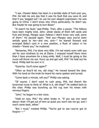 “I see. Chester Baker has been in a terrible state of funk over you,
Phil. He told me one day that it was his fault that you were ill, and
that if you ‘pegged out’—to use his own elegant expression—he was
going to China. I don’t know why China particularly; he didn’t say.
But maybe he was going to turn Boxer.”
“It wasn’t his fault,” said Phillip. Then, after a pause: “The fellows
have been mighty kind, John; whole stacks of them left cards and
fruit and things, Margey says—fellows I didn’t know very well, some
of them.” He paused again. “And you—Margey says you’ve been
awfully good to her—and me; and—” he leaned forward and
arranged Betty’s card in a new position, a flush of colour in his
cheeks—“thank you,” he muttered.
“Nonsense, Phil; I’ve done very little. I’m not nearly even with you
yet for your kindness to me at Elaine. I enjoyed myself there more
than I have anywhere for a long while. Well, I must be going or the
nurse will throw me out. Hurry up and get well, Phil.” He held out his
hand. Phillip laid his own in it.
“Good-by. You’ll come again?”
“Often as they’ll let me, old chap.” He moved toward the door.
With his hand on the knob he heard his name spoken and turned.
“Come back a minute, will you?” Phillip was asking.
“Of course. I don’t want to rush away, Phil, but there’s the
tyrannical nurse to think of. What is it, old chap?” He walked back to
the chair. Phillip was bunching up the rug over his knees with
nervous fingers.
“John,” he began in a low voice.
“Hold on now, Phil,” the other broke in. “If you say one word
about—that—I’ll get out of here so quick you won’t see me go; and I
won’t come back, either.”
“But I must,” insisted Phillip. “You’ve got to say—you’ve got to
forgive——”
 