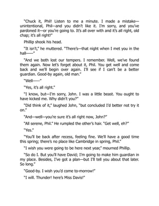“Chuck it, Phil! Listen to me a minute. I made a mistake—
unintentional, Phil—and you didn’t like it. I’m sorry, and you’ve
pardoned it—or you’re going to. It’s all over with and it’s all right, old
chap; it’s all right!”
Phillip shook his head.
“It isn’t,” he muttered. “There’s—that night when I met you in the
hall——”
“And we both lost our tempers. I remember. Well, we’ve found
them again. Now let’s forget about it, Phil. You get well and come
back and we’ll begin over again. I’ll see if I can’t be a better
guardian. Good-by again, old man.”
“Well——”
“Yes, it’s all right.”
“I know, but—I’m sorry, John. I was a little beast. You ought to
have kicked me. Why didn’t you?”
“Did think of it,” laughed John, “but concluded I’d better not try it
on.”
“And—well—you’re sure it’s all right now, John?”
“All serene, Phil.” He rumpled the other’s hair. “Get well, eh?”
“Yes.”
“You’ll be back after recess, feeling fine. We’ll have a good time
this spring; there’s no place like Cambridge in spring, Phil.”
“I wish you were going to be here next year,” mourned Phillip.
“So do I. But you’ll have David; I’m going to make him guardian in
my place. Besides, I’ve got a plan—but I’ll tell you about that later.
So long.”
“Good-by. I wish you’d come to-morrow!”
“I will. Thunder! here’s Miss Davis!”
 